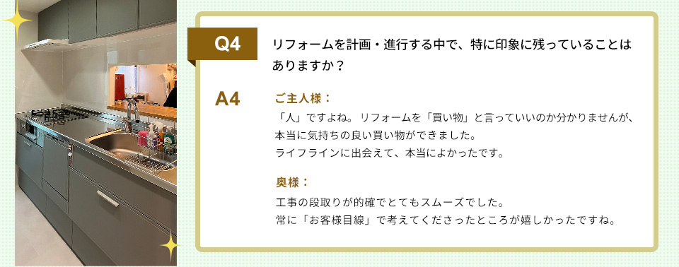 Q4）リフォームを計画・進行する中で、特に印象に残っていることはありますか？　　A4）
ご主人様：「人」ですよね。 リフォームを「買い物」と言っていいのか分かりませんが、本当に気持ちの良い買い物ができました。ライフラインに出会えて、本当によかったです。

奥様：工事の段取りが的確でとてもスムーズでした。常に「お客様目線」で考えてくださったところが嬉しかったですね。

