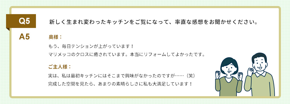 Q5）新しく生まれ変わったキッチンをご覧になって、率直な感想をお聞かせください。A5）
奥様： もう、毎日テンションが上がっています！
　　　マリメッコのクロスに癒されています。本当にリフォームしてよかったです。

ご主人様：実は、私は最初キッチンにはそこまで興味がなかったのですが……（笑）
完成した空間を見たら、あまりの素晴らしさに私も大満足しています！

