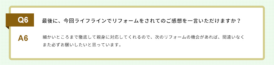 Q7）最後に、今回ライフラインでリフォームをされてのご感想を一言いただけますか？
A7）
細かいところまで徹底して親身に対応してくれるので、次のリフォームの機会があれば、間違いなくまた必ずお願いしたいと思っています。
