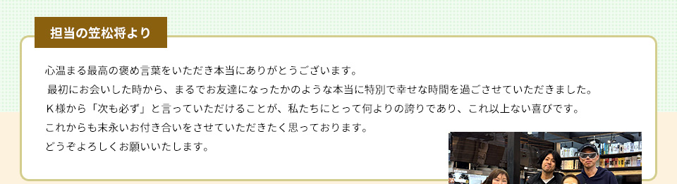 心温まる最高の褒め言葉をいただき本当にありがとうございます。 最初にお会いした時から、まるでお友達になったかのような本当に特別で幸せな時間を過ごさせていただきました。Ｋ様から「次も必ず」と言っていただけることが、私たちにとって何よりの誇りであり、これ以上ない喜びです。これからも末永いお付き合いをさせていただきたく思っております。どうぞよろしくお願いいたします。
